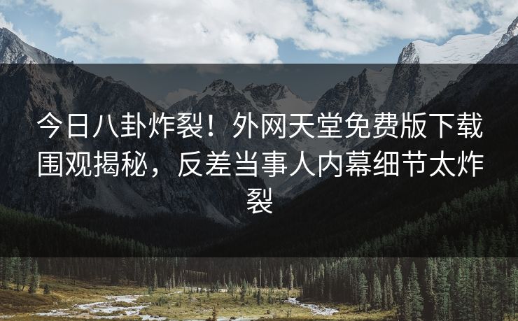 今日八卦炸裂！外网天堂免费版下载围观揭秘，反差当事人内幕细节太炸裂