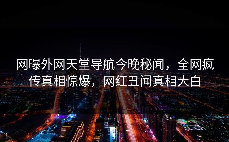 网曝外网天堂导航今晚秘闻，全网疯传真相惊爆，网红丑闻真相大白
