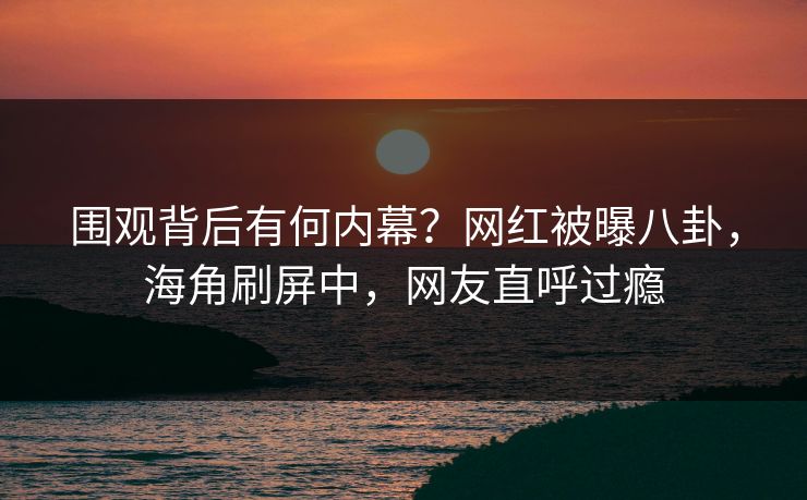 围观背后有何内幕？网红被曝八卦，海角刷屏中，网友直呼过瘾