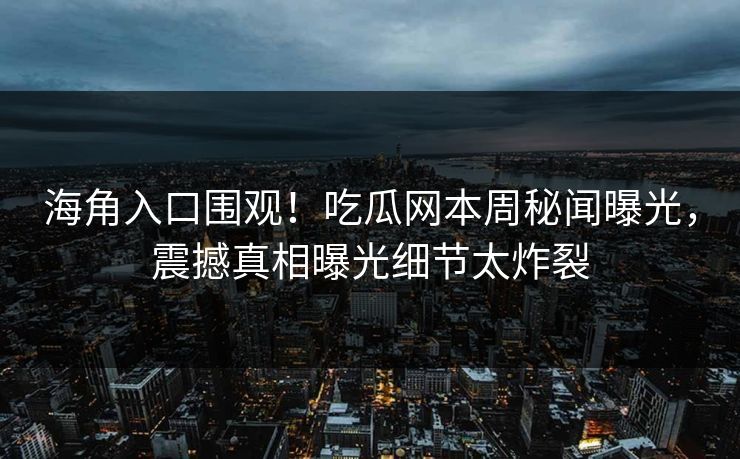 海角入口围观！吃瓜网本周秘闻曝光，震撼真相曝光细节太炸裂