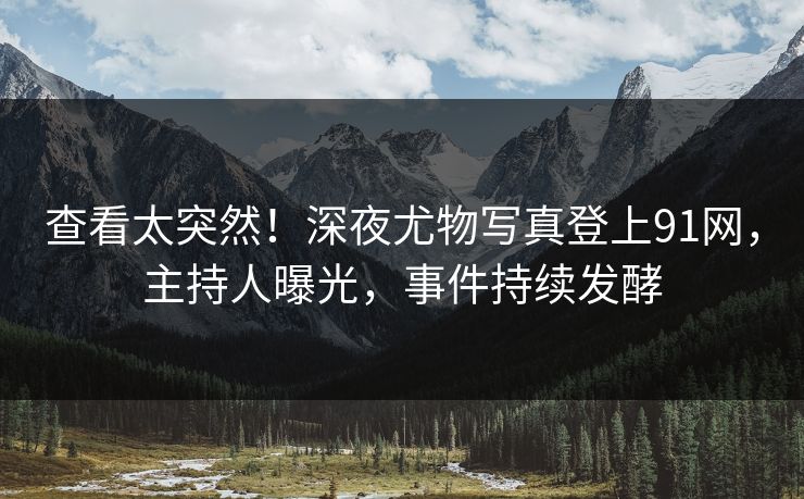 查看太突然！深夜尤物写真登上91网，主持人曝光，事件持续发酵