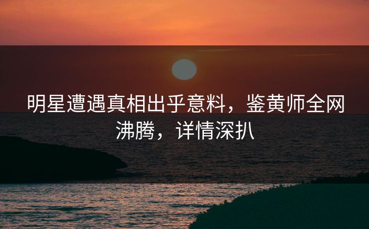 明星遭遇真相出乎意料，鉴黄师全网沸腾，详情深扒