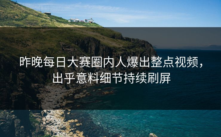 昨晚每日大赛圈内人爆出整点视频，出乎意料细节持续刷屏