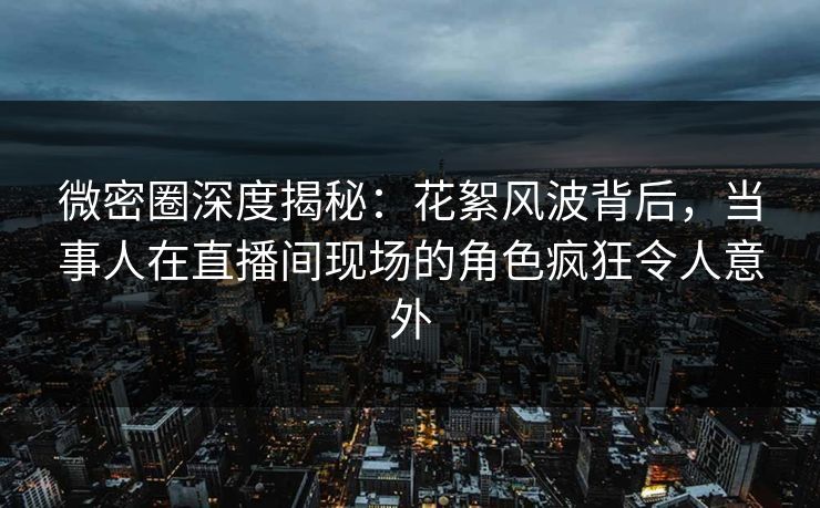 微密圈深度揭秘：花絮风波背后，当事人在直播间现场的角色疯狂令人意外