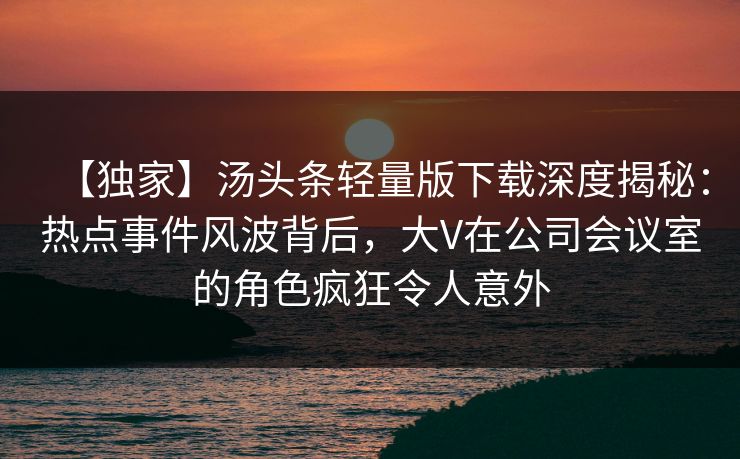 【独家】汤头条轻量版下载深度揭秘：热点事件风波背后，大V在公司会议室的角色疯狂令人意外