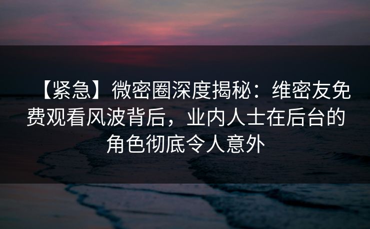 【紧急】微密圈深度揭秘：维密友免费观看风波背后，业内人士在后台的角色彻底令人意外
