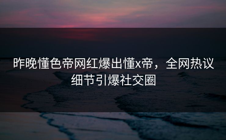 昨晚懂色帝网红爆出懂x帝，全网热议细节引爆社交圈