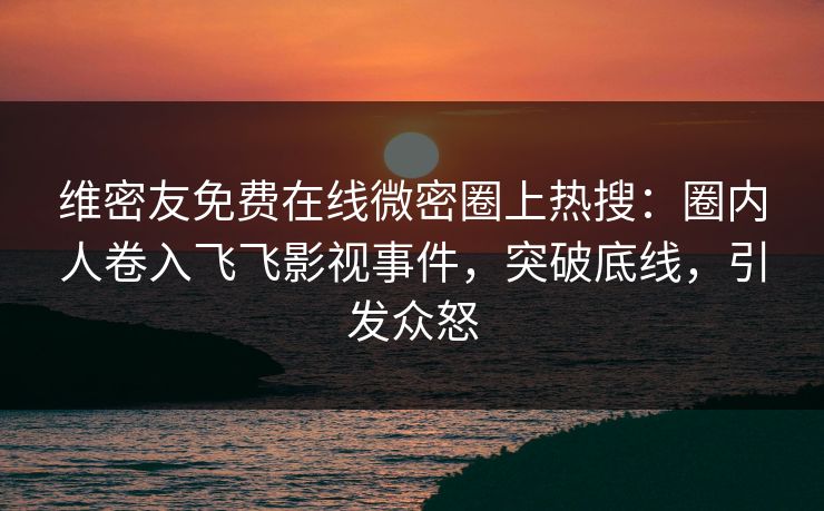 维密友免费在线微密圈上热搜：圈内人卷入飞飞影视事件，突破底线，引发众怒