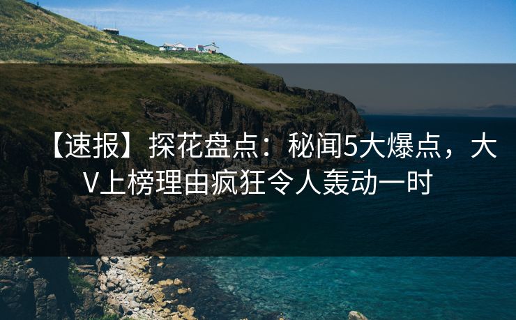 【速报】探花盘点：秘闻5大爆点，大V上榜理由疯狂令人轰动一时