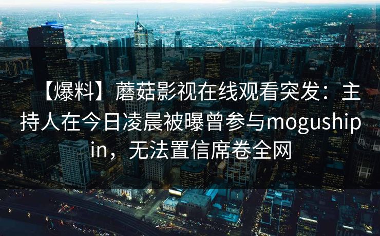 【爆料】蘑菇影视在线观看突发：主持人在今日凌晨被曝曾参与mogushipin，无法置信席卷全网