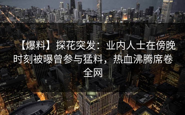 【爆料】探花突发：业内人士在傍晚时刻被曝曾参与猛料，热血沸腾席卷全网