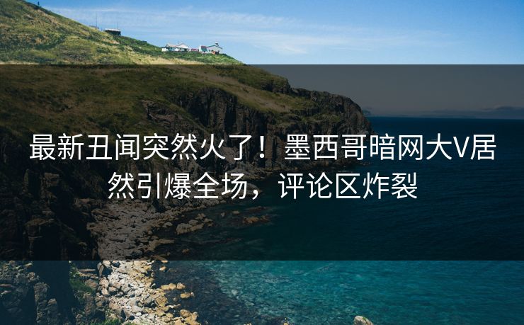 最新丑闻突然火了！墨西哥暗网大V居然引爆全场，评论区炸裂