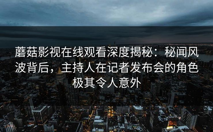 蘑菇影视在线观看深度揭秘：秘闻风波背后，主持人在记者发布会的角色极其令人意外