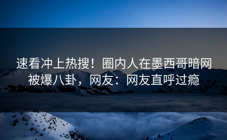速看冲上热搜！圈内人在墨西哥暗网被爆八卦，网友：网友直呼过瘾