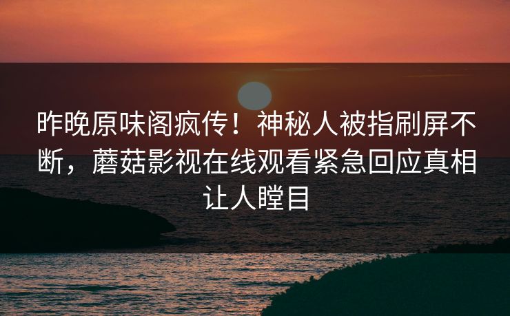 昨晚原味阁疯传!神秘人被指刷屏不断,蘑菇影视在线观看紧急回应真相让人瞠目 昨晚原味阁疯传!神秘人被指刷屏不断,蘑菇影视在线观看紧急回应真相让人瞠目