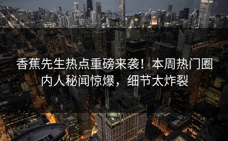 香蕉先生热点重磅来袭！本周热门圈内人秘闻惊爆，细节太炸裂
