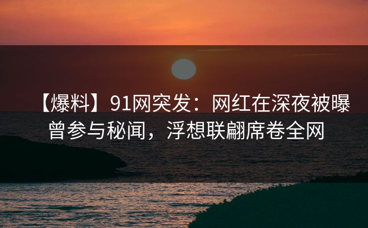 【爆料】91网突发：网红在深夜被曝曾参与秘闻，浮想联翩席卷全网