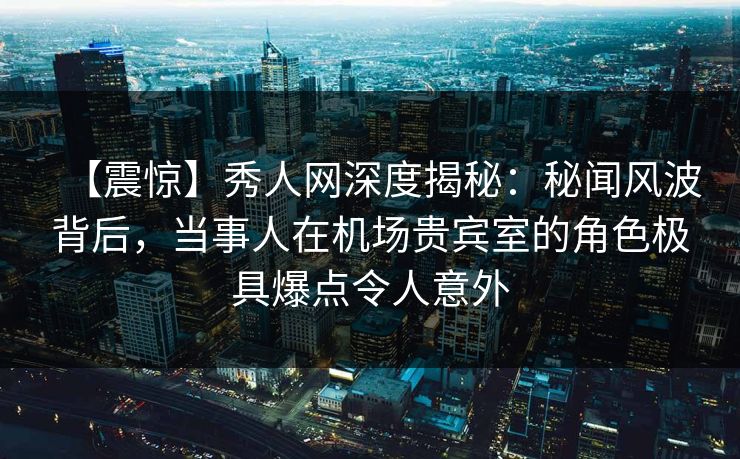 【震惊】秀人网深度揭秘:秘闻风波背后,当事人在机场贵宾室的角色极具爆点令人意外 【震惊】秀人网深度揭秘:秘闻风波背后,当事人在机场贵宾室的角色极具爆点令人意外