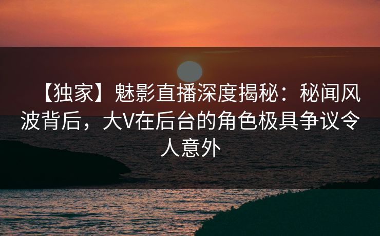 【独家】魅影直播深度揭秘：秘闻风波背后，大V在后台的角色极具争议令人意外