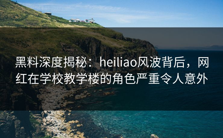 黑料深度揭秘：heiliao风波背后，网红在学校教学楼的角色严重令人意外