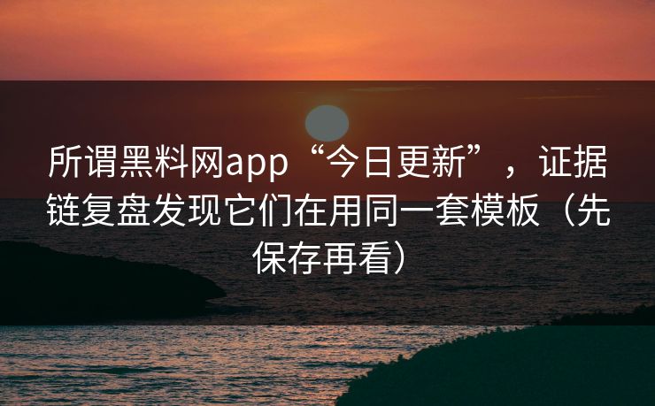 所谓黑料网app“今日更新”，证据链复盘发现它们在用同一套模板（先保存再看）