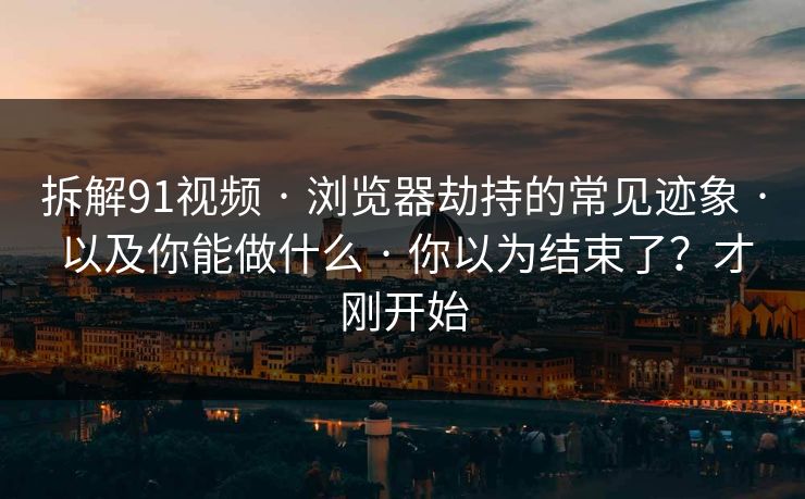 拆解91视频 · 浏览器劫持的常见迹象 · 以及你能做什么 · 你以为结束了？才刚开始