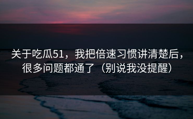 关于吃瓜51，我把倍速习惯讲清楚后，很多问题都通了（别说我没提醒）
