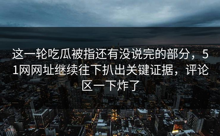 这一轮吃瓜被指还有没说完的部分,51网网址继续往下扒出关键证据,评论区一下炸了 这一轮吃瓜被指还有没说完的部分,51网网址继续往下扒出关键证据,评论区一下炸了